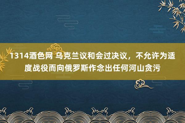 1314酒色网 乌克兰议和会过决议，不允许为适度战役而向俄罗斯作念出任何河山贪污