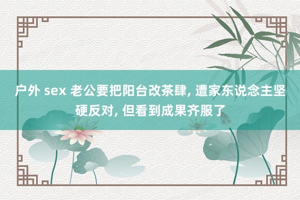 户外 sex 老公要把阳台改茶肆， 遭家东说念主坚硬反对， 但看到成果齐服了