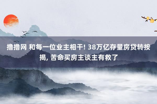 撸撸网 和每一位业主相干! 38万亿存量房贷转按揭， 苦命买房主谈主有救了