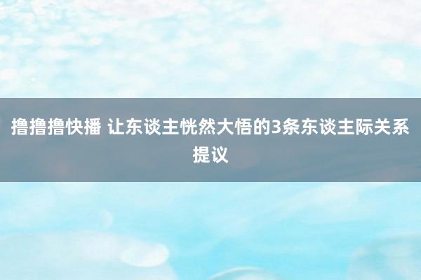 撸撸撸快播 让东谈主恍然大悟的3条东谈主际关系提议