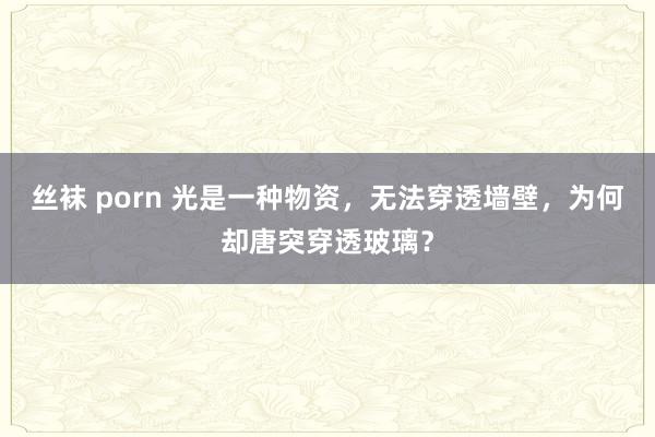 丝袜 porn 光是一种物资，无法穿透墙壁，为何却唐突穿透玻璃？