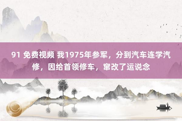 91 免费视频 我1975年参军，分到汽车连学汽修，因给首领修车，窜改了运说念