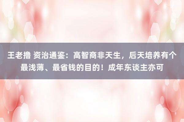 王老撸 资治通鉴：高智商非天生，后天培养有个最浅薄、最省钱的目的！成年东谈主亦可