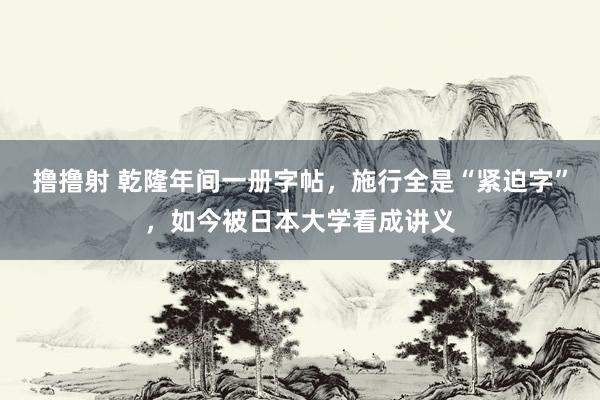 撸撸射 乾隆年间一册字帖，施行全是“紧迫字”，如今被日本大学看成讲义