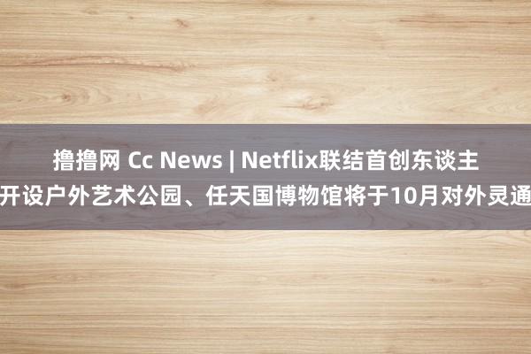 撸撸网 Cc News | Netflix联结首创东谈主将开设户外艺术公园、任天国博物馆将于10月对外灵通···