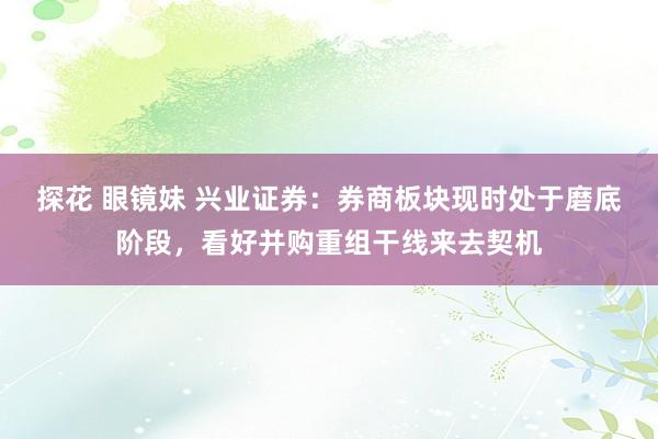 探花 眼镜妹 兴业证券：券商板块现时处于磨底阶段，看好并购重组干线来去契机