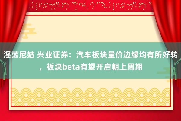 淫荡尼姑 兴业证券：汽车板块量价边缘均有所好转，板块beta有望开启朝上周期