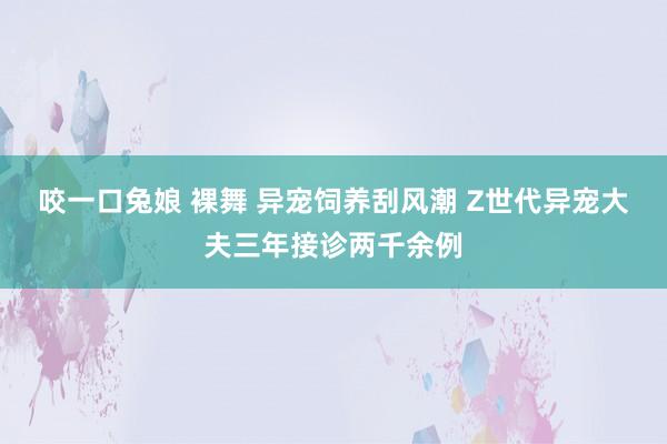 咬一口兔娘 裸舞 异宠饲养刮风潮 Z世代异宠大夫三年接诊两千余例