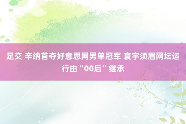 足交 辛纳首夺好意思网男单冠军 寰宇须眉网坛运行由“00后”继承