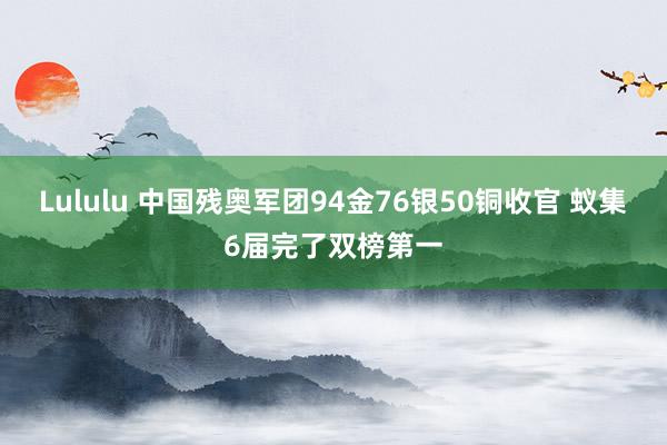 Lululu 中国残奥军团94金76银50铜收官 蚁集6届完了双榜第一