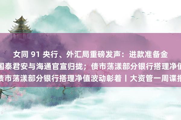 女同 91 央行、外汇局重磅发声：进款准备金率还有一定下降空间；国泰君安与海通官宣归拢；债市荡漾部分银行搭理净值波动彰着丨大资管一周谍报