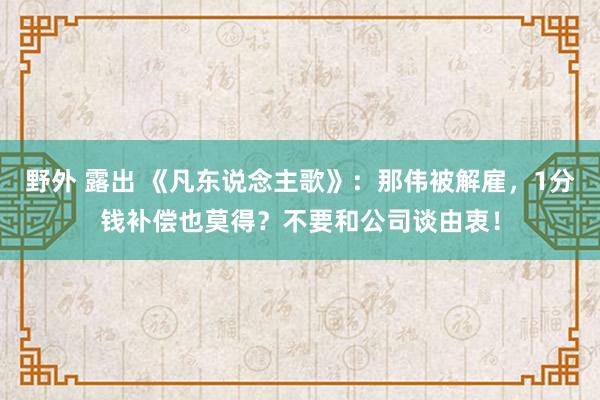 野外 露出 《凡东说念主歌》：那伟被解雇，1分钱补偿也莫得？不要和公司谈由衷！