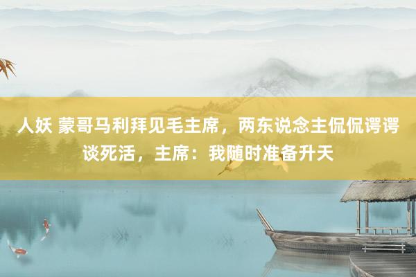 人妖 蒙哥马利拜见毛主席，两东说念主侃侃谔谔谈死活，主席：我随时准备升天