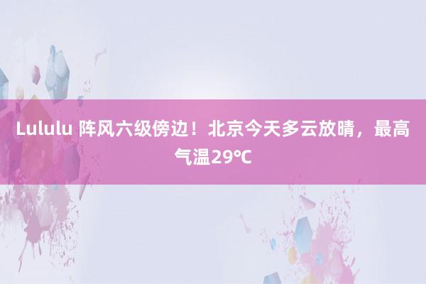 Lululu 阵风六级傍边！北京今天多云放晴，最高气温29℃