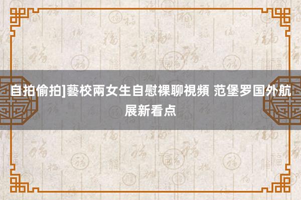 自拍偷拍]藝校兩女生自慰裸聊視頻 范堡罗国外航展新看点