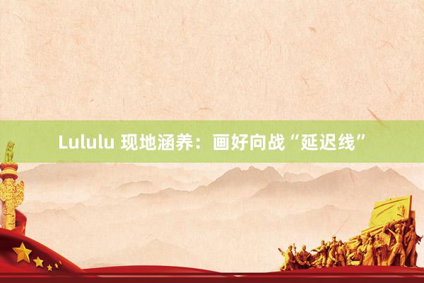 Lululu 现地涵养：画好向战“延迟线”