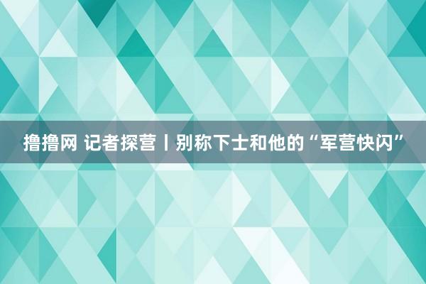 撸撸网 记者探营丨别称下士和他的“军营快闪”