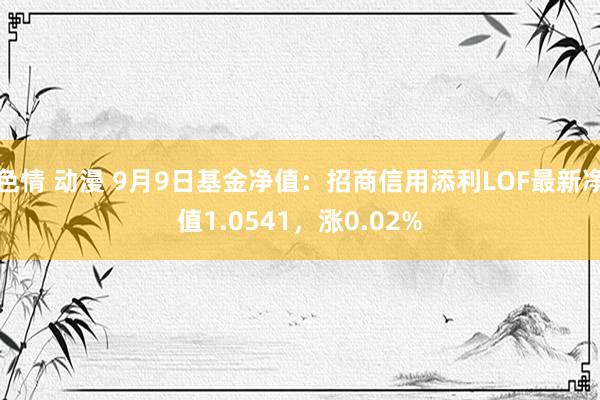 色情 动漫 9月9日基金净值：招商信用添利LOF最新净值1.0541，涨0.02%