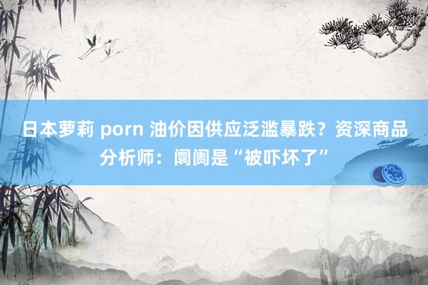 日本萝莉 porn 油价因供应泛滥暴跌？资深商品分析师：阛阓是“被吓坏了”