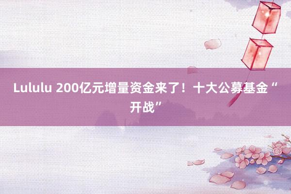 Lululu 200亿元增量资金来了！十大公募基金“开战”