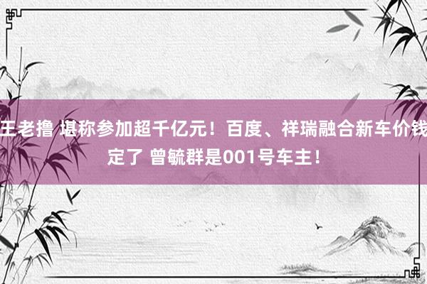 王老撸 堪称参加超千亿元！百度、祥瑞融合新车价钱定了 曾毓群是001号车主！