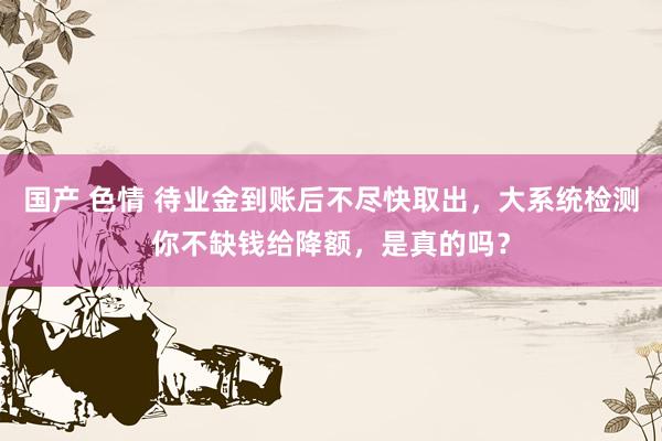 国产 色情 待业金到账后不尽快取出，大系统检测你不缺钱给降额，是真的吗？