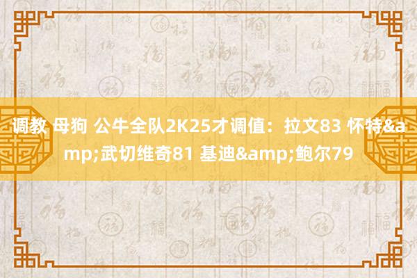 调教 母狗 公牛全队2K25才调值：拉文83 怀特&武切维奇81 基迪&鲍尔79