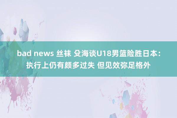 bad news 丝袜 殳海谈U18男篮险胜日本：执行上仍有颇多过失 但见效弥足格外