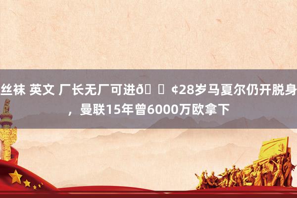 丝袜 英文 厂长无厂可进😢28岁马夏尔仍开脱身，曼联15年曾6000万欧拿下