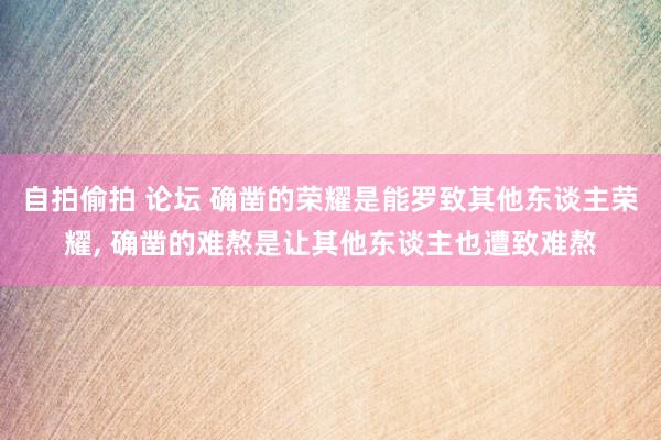 自拍偷拍 论坛 确凿的荣耀是能罗致其他东谈主荣耀， 确凿的难熬是让其他东谈主也遭致难熬