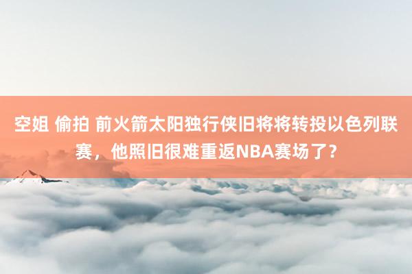 空姐 偷拍 前火箭太阳独行侠旧将将转投以色列联赛，他照旧很难重返NBA赛场了？