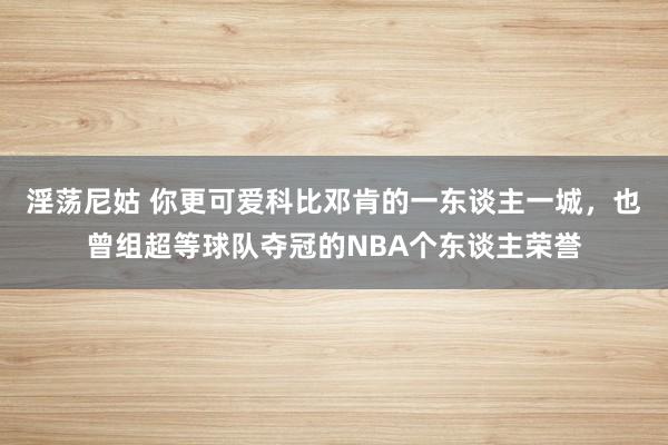 淫荡尼姑 你更可爱科比邓肯的一东谈主一城，也曾组超等球队夺冠的NBA个东谈主荣誉