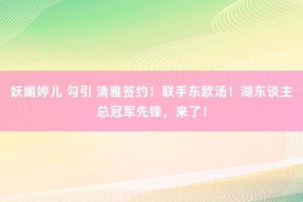 妖媚婷儿 勾引 清雅签约！联手东欧汤！湖东谈主总冠军先锋，来了！