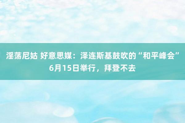 淫荡尼姑 好意思媒：泽连斯基鼓吹的“和平峰会”6月15日举行，拜登不去