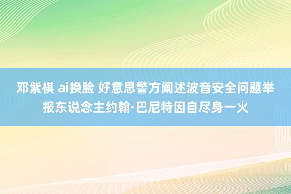 邓紫棋 ai换脸 好意思警方阐述波音安全问题举报东说念主约翰·巴尼特因自尽身一火