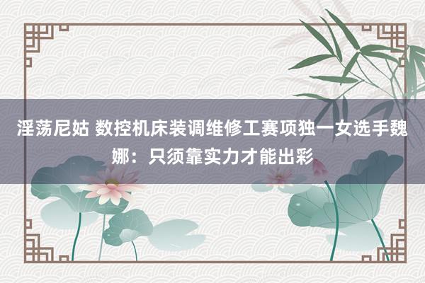 淫荡尼姑 数控机床装调维修工赛项独一女选手魏娜：只须靠实力才能出彩