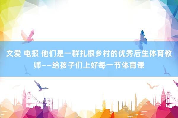 文爱 电报 他们是一群扎根乡村的优秀后生体育教师——给孩子们上好每一节体育课