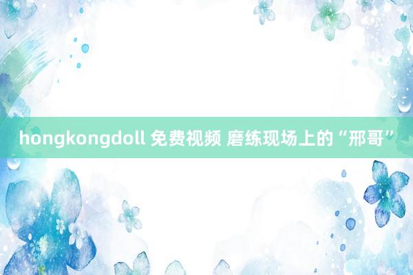 hongkongdoll 免费视频 磨练现场上的“邢哥”