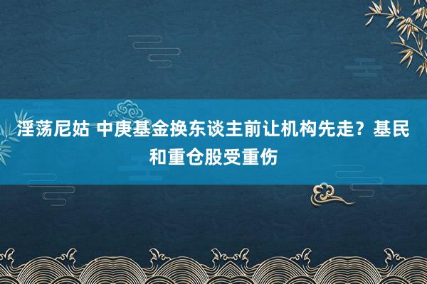 淫荡尼姑 中庚基金换东谈主前让机构先走？基民和重仓股受重伤