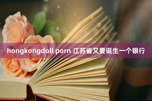 hongkongdoll porn 江苏省又要诞生一个银行