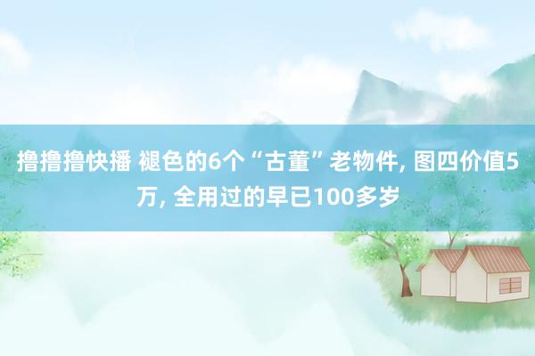 撸撸撸快播 褪色的6个“古董”老物件， 图四价值5万， 全用过的早已100多岁