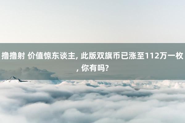 撸撸射 价值惊东谈主， 此版双旗币已涨至112万一枚， 你有吗?