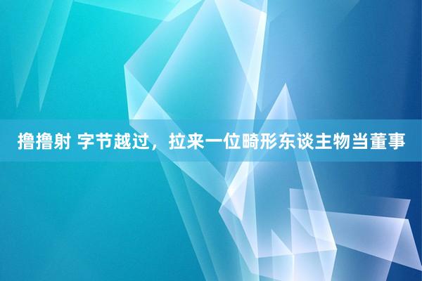 撸撸射 字节越过，拉来一位畸形东谈主物当董事