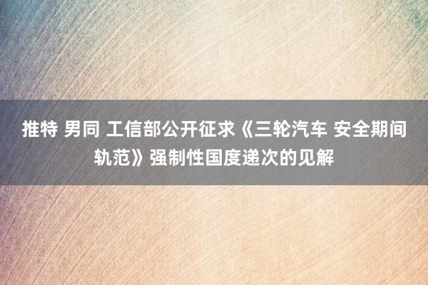 推特 男同 工信部公开征求《三轮汽车 安全期间轨范》强制性国度递次的见解