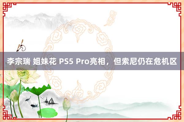 李宗瑞 姐妹花 PS5 Pro亮相，但索尼仍在危机区