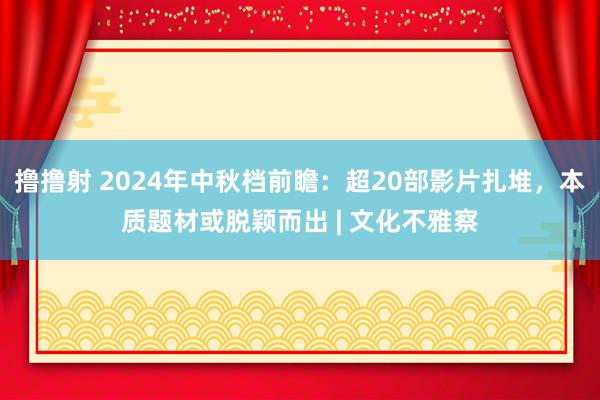 撸撸射 2024年中秋档前瞻：超20部影片扎堆，本质题材或脱颖而出 | 文化不雅察