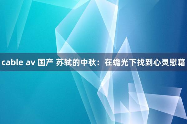 cable av 国产 苏轼的中秋：在蟾光下找到心灵慰藉