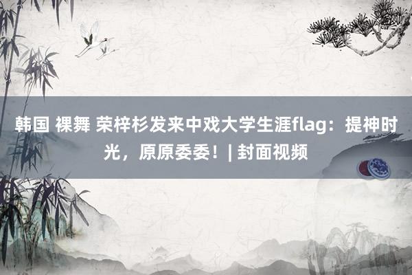 韩国 裸舞 荣梓杉发来中戏大学生涯flag：提神时光，原原委委！| 封面视频