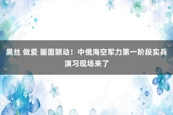 黑丝 做爱 画面颤动！中俄海空军力第一阶段实兵演习现场来了