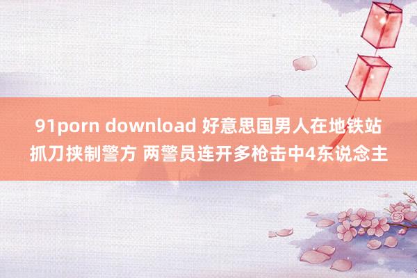 91porn download 好意思国男人在地铁站抓刀挟制警方 两警员连开多枪击中4东说念主